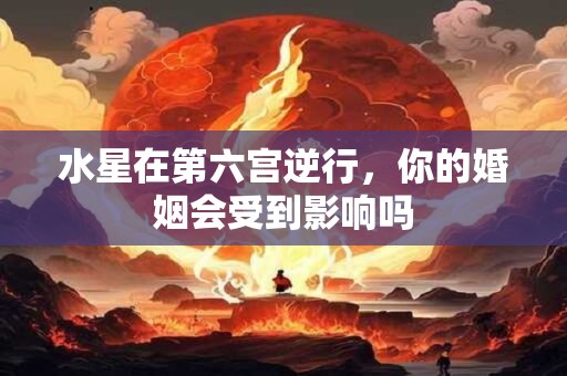 水星在第六宫逆行，你的婚姻会受到影响吗