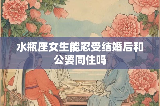 水瓶座女生能忍受结婚后和公婆同住吗