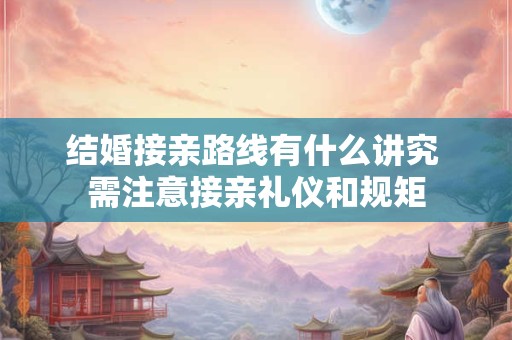 结婚接亲路线有什么讲究 需注意接亲礼仪和规矩