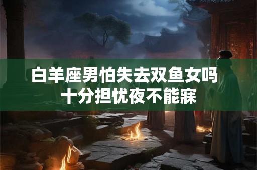 白羊座男怕失去双鱼女吗  十分担忧夜不能寐