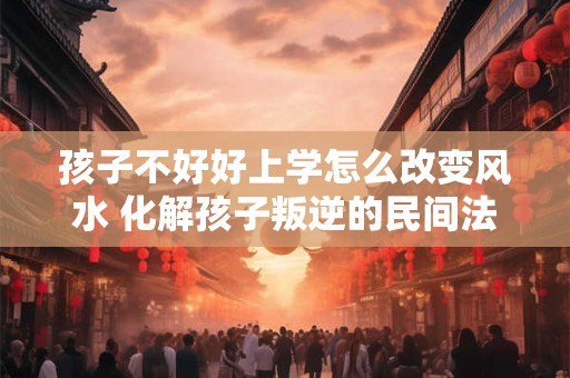 孩子不好好上学怎么改变风水 化解孩子叛逆的民间法术