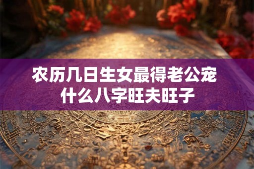 农历几日生女最得老公宠 什么八字旺夫旺子