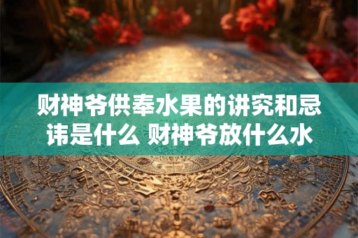 财神爷供奉水果的讲究和忌讳是什么 财神爷放什么水果招财