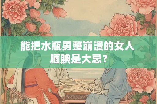 能把水瓶男整崩溃的女人 腼腆是大忌？