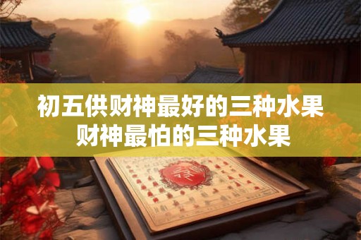 初五供财神最好的三种水果 财神最怕的三种水果