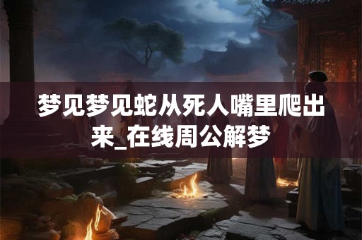 梦见梦见蛇从死人嘴里爬出来_在线周公解梦