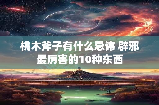 桃木斧子有什么忌讳 辟邪最厉害的10种东西