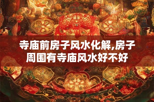 寺庙前房子风水化解,房子周围有寺庙风水好不好