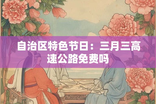 自治区特色节日：三月三高速公路免费吗
