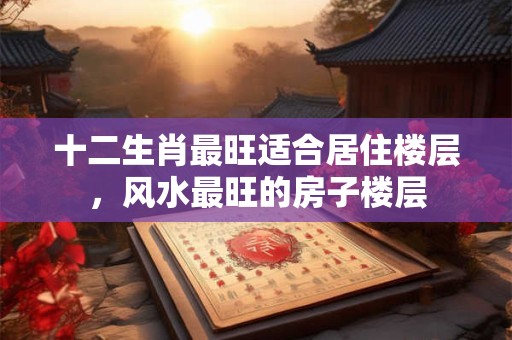 十二生肖最旺适合居住楼层，风水最旺的房子楼层