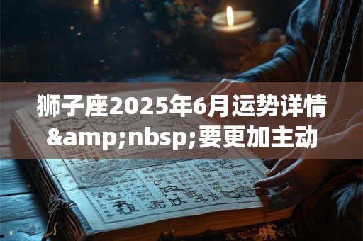 狮子座2025年6月运势详情&nbsp;要更加主动一些