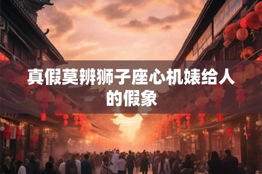 真假莫辨狮子座心机婊给人的假象