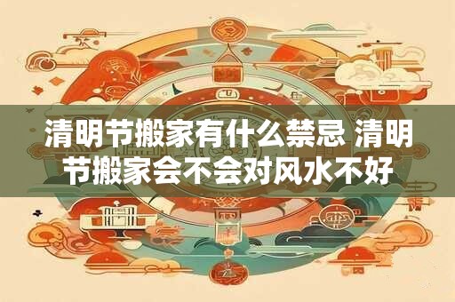 清明节搬家有什么禁忌 清明节搬家会不会对风水不好