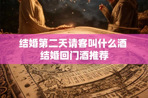 结婚第二天请客叫什么酒 结婚回门酒推荐