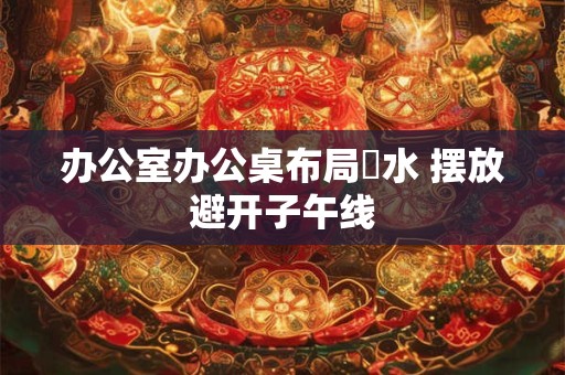 办公室办公桌布局風水 摆放避开子午线