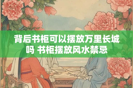 背后书柜可以摆放万里长城吗 书柜摆放风水禁忌