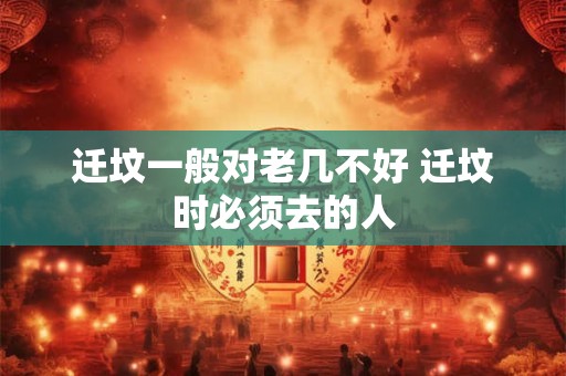 迁坟一般对老几不好 迁坟时必须去的人