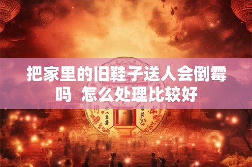 把家里的旧鞋子送人会倒霉吗  怎么处理比较好