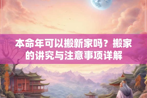 本命年可以搬新家吗？搬家的讲究与注意事项详解