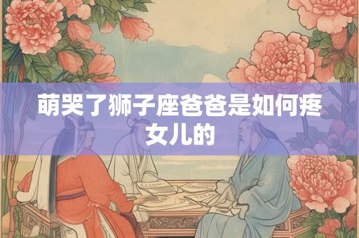 萌哭了狮子座爸爸是如何疼女儿的