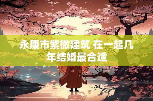 永康市紫微建筑 在一起几年结婚最合适