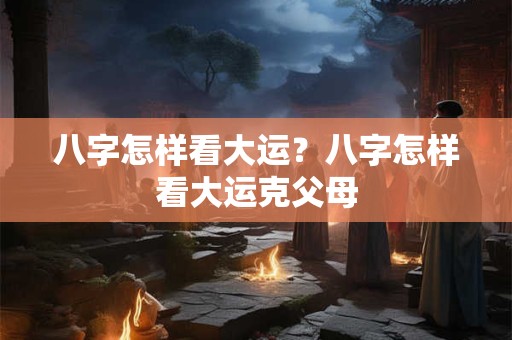 八字怎样看大运？八字怎样看大运克父母
