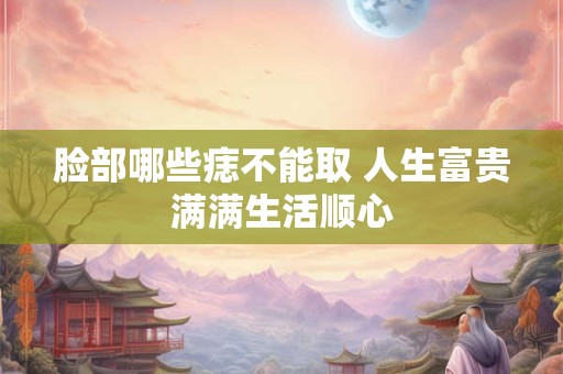 脸部哪些痣不能取 人生富贵满满生活顺心
