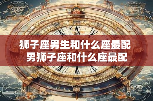 狮子座男生和什么座最配 男狮子座和什么座最配