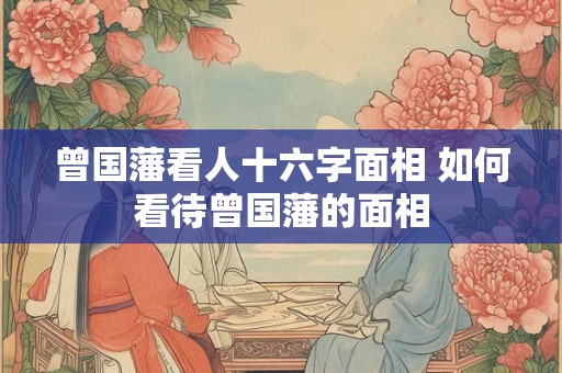曾国藩看人十六字面相 如何看待曾国藩的面相