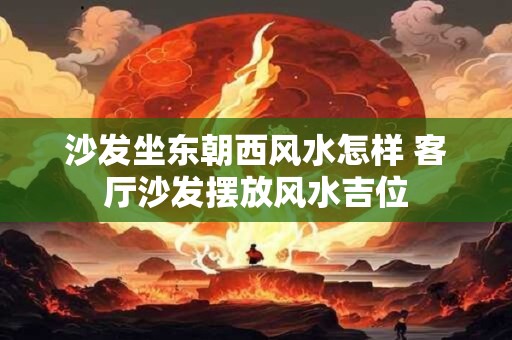沙发坐东朝西风水怎样 客厅沙发摆放风水吉位