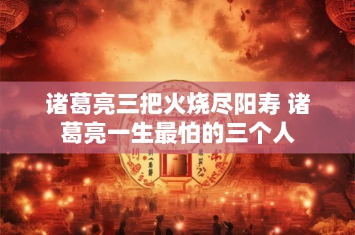 诸葛亮三把火烧尽阳寿 诸葛亮一生最怕的三个人