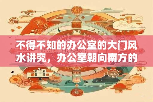 不得不知的办公室的大门风水讲究，办公室朝向南方的风水好吗？