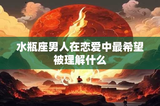 水瓶座男人在恋爱中最希望被理解什么