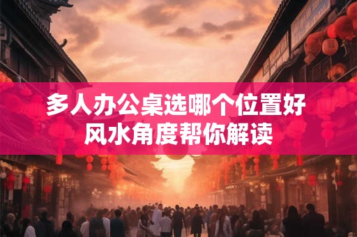 多人办公桌选哪个位置好 风水角度帮你解读