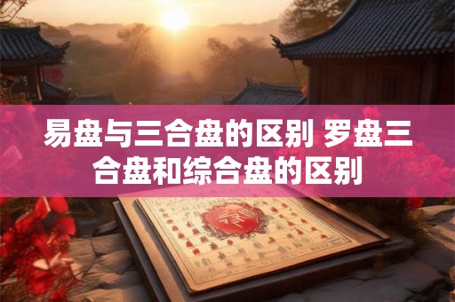 易盘与三合盘的区别 罗盘三合盘和综合盘的区别