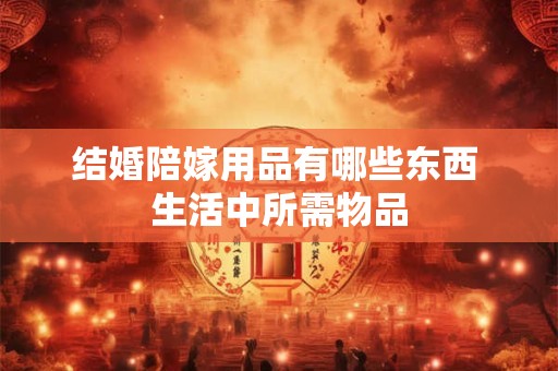 结婚陪嫁用品有哪些东西 生活中所需物品