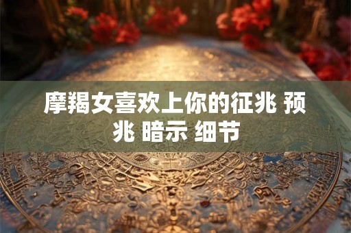 摩羯女喜欢上你的征兆 预兆 暗示 细节