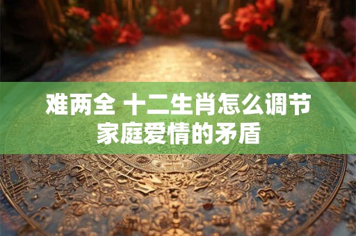 难两全 十二生肖怎么调节家庭爱情的矛盾
