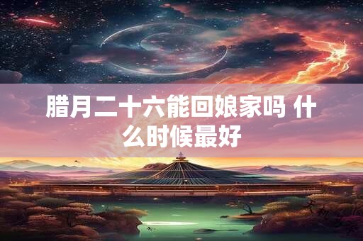 腊月二十六能回娘家吗 什么时候最好