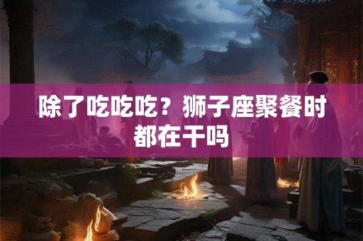 除了吃吃吃？狮子座聚餐时都在干吗