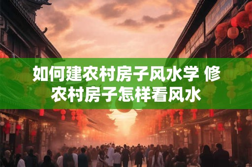 如何建农村房子风水学 修农村房子怎样看风水