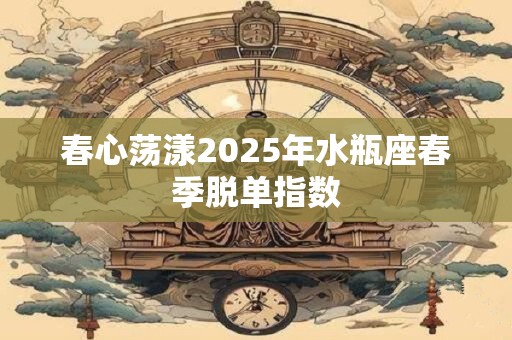 春心荡漾2025年水瓶座春季脱单指数