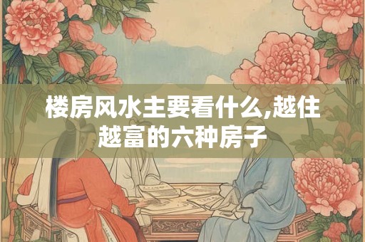 楼房风水主要看什么,越住越富的六种房子