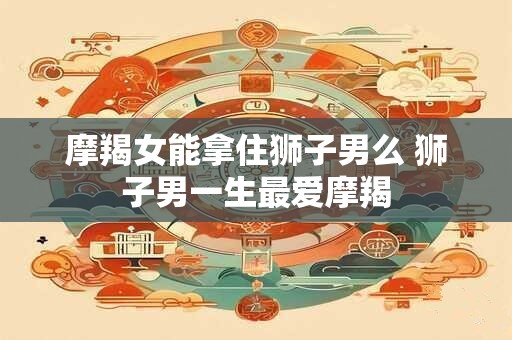 摩羯女能拿住狮子男么 狮子男一生最爱摩羯