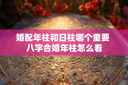 婚配年柱和日柱哪个重要 八字合婚年柱怎么看