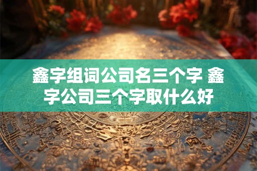 鑫字组词公司名三个字 鑫字公司三个字取什么好