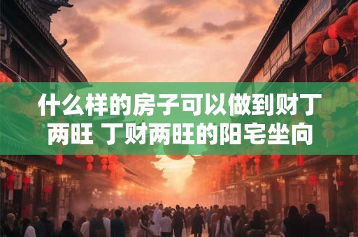 什么样的房子可以做到财丁两旺 丁财两旺的阳宅坐向