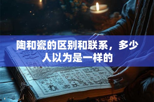 陶和瓷的区别和联系，多少人以为是一样的