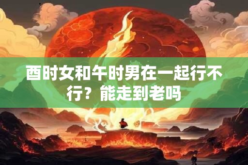 酉时女和午时男在一起行不行？能走到老吗