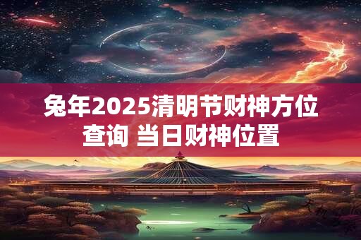 兔年2025清明节财神方位查询 当日财神位置